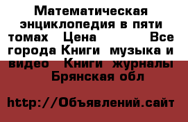 Математическая энциклопедия в пяти томах › Цена ­ 1 000 - Все города Книги, музыка и видео » Книги, журналы   . Брянская обл.